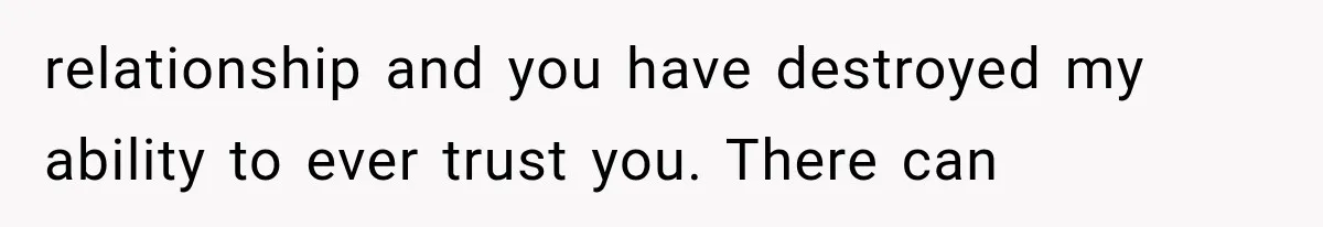 relationship and you have destroyed my ability to ever trust you. There can