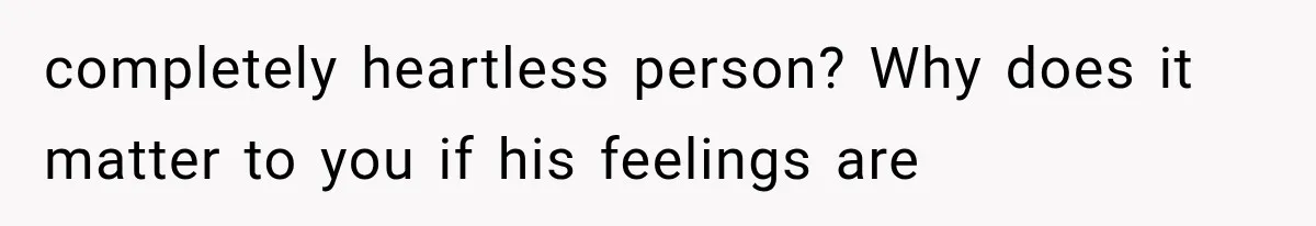 completely heartless person? Why does it matter to you if his feelings are