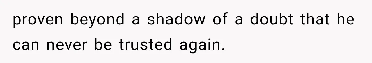 proven beyond a shadow of a doubt that he can never be trusted again.