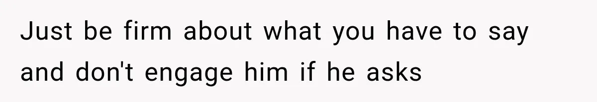 Just be firm about what you have to say and don't engage him if he asks
