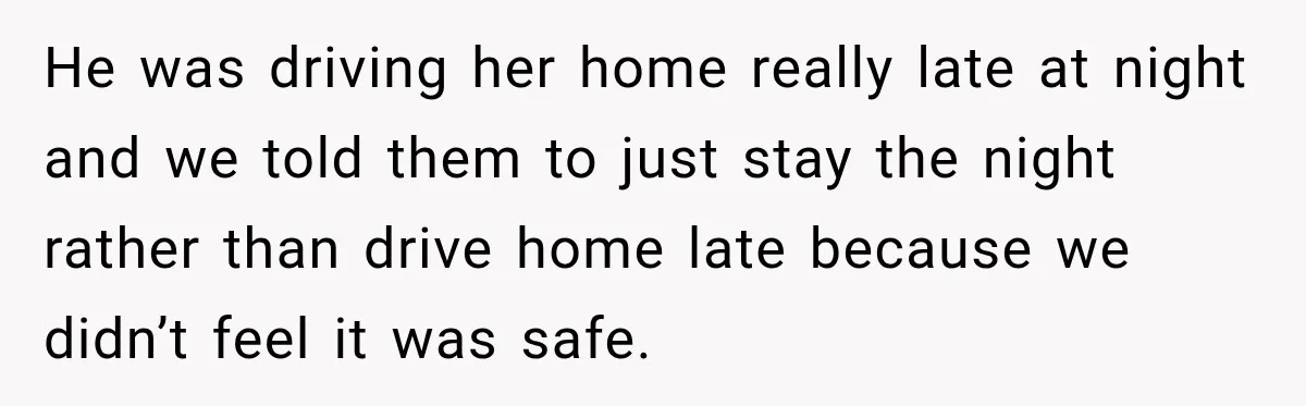 Stepson’s Girlfriend Moves In Half The Time, But His Parents Feel Like Invisible Roommates He was driving her home really late at night and we told them to just stay the night rather than drive home late because we didn’t feel it was safe.