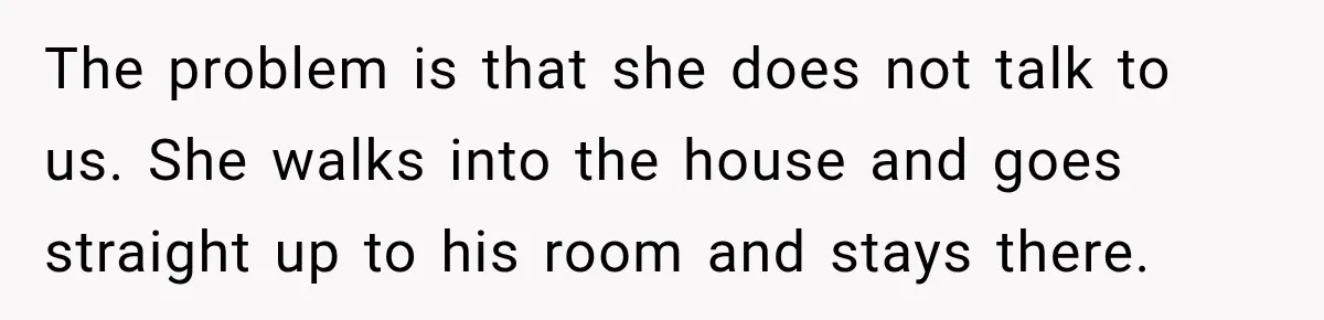 Stepson’s Girlfriend Moves In Half The Time, But His Parents Feel Like Invisible Roommates The problem is that she does not talk to us. She walks into the house and goes straight up to his room and stays there.