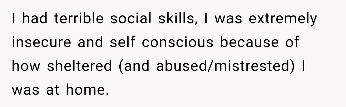 Stepson’s Girlfriend Moves In Half The Time, But His Parents Feel Like Invisible Roommates I had terrible social skills, I was extremely insecure and self conscious because of how sheltered (and abused/mistrested) I was at home.