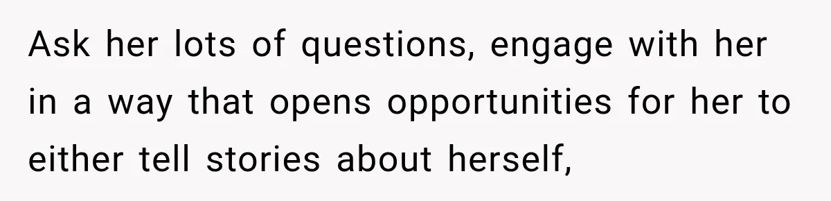 Stepson’s Girlfriend Moves In Half The Time, But His Parents Feel Like Invisible Roommates Ask her lots of questions, engage with her in a way that opens opportunities for her to either tell stories about herself,