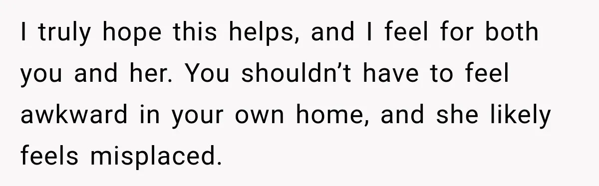 Stepson’s Girlfriend Moves In Half The Time, But His Parents Feel Like Invisible Roommates I truly hope this helps, and I feel for both you and her. You shouldn’t have to feel awkward in your own home, and she likely feels misplaced.