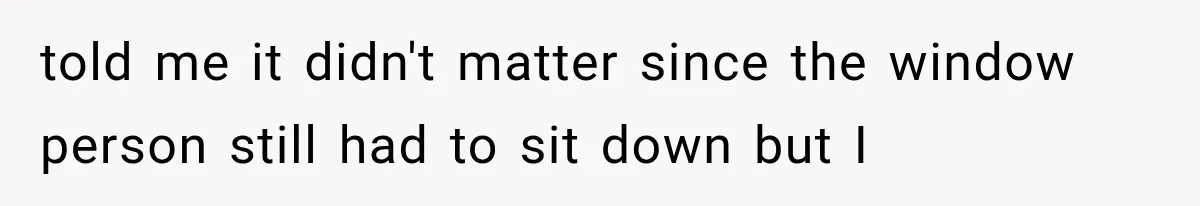 told me it didn't matter since the window person still had to sit down but I
