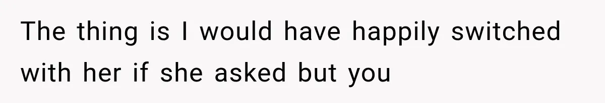 The thing is I would have happily switched with her if she asked but you