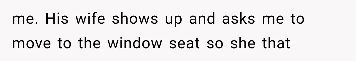 me. His wife shows up and asks me to move to the window seat so she that
