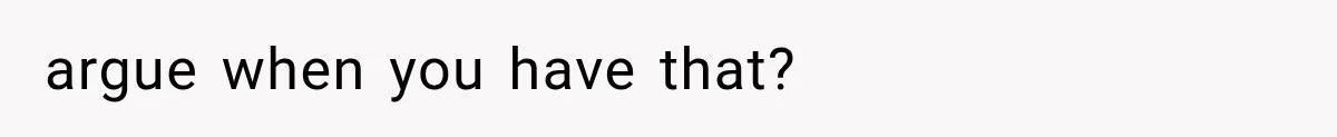 argue when you have that?