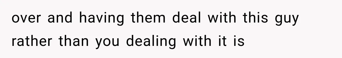 over and having them deal with this guy rather than you dealing with it is