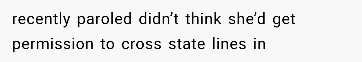 recently paroled didn’t think she’d get permission to cross state lines in