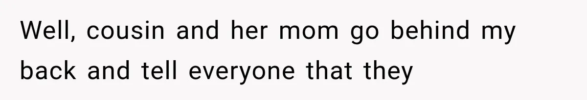 Well, cousin and her mom go behind my back and tell everyone that they