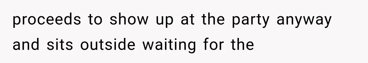 proceeds to show up at the party anyway and sits outside waiting for the