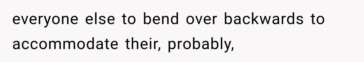 everyone else to bend over backwards to accommodate their, probably,