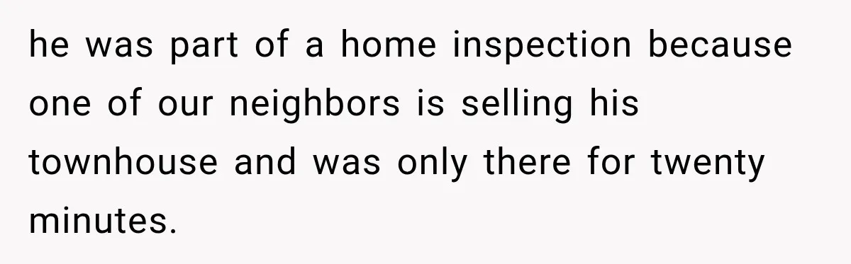 he was part of a home inspection because one of our neighbors is selling his townhouse and was only there for twenty minutes.