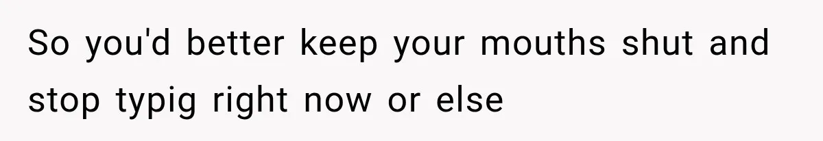 So you'd better keep your mouths shut and stop typig right now or else