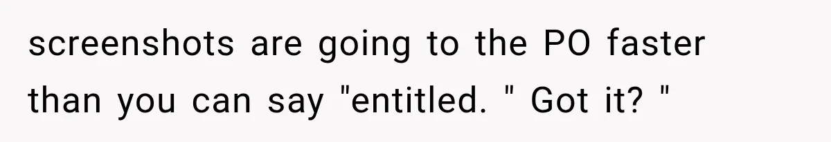 screenshots are going to the PO faster than you can say "entitled. " Got it? "