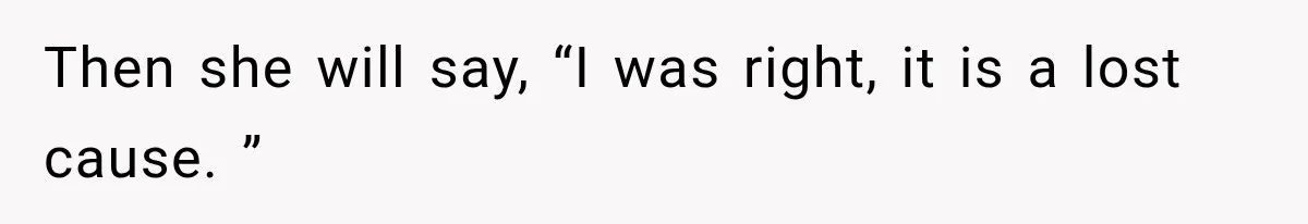 Then she will say, “I was right, it is a lost cause. ”