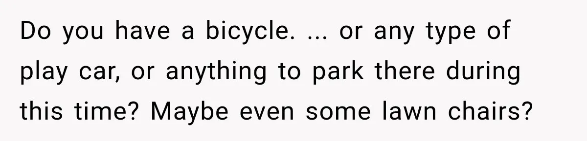 Do you have a bicycle. ... or any type of play car, or anything to park there during this time? Maybe even some lawn chairs?
