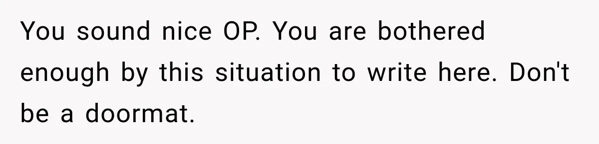 You sound nice OP. You are bothered enough by this situation to write here. Don't be a doormat.