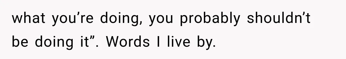 what you’re doing, you probably shouldn’t be doing it”. Words I live by.