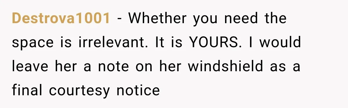 Destrova1001 − Whether you need the space is irrelevant. It is YOURS. I would leave her a note on her windshield as a final courtesy notice