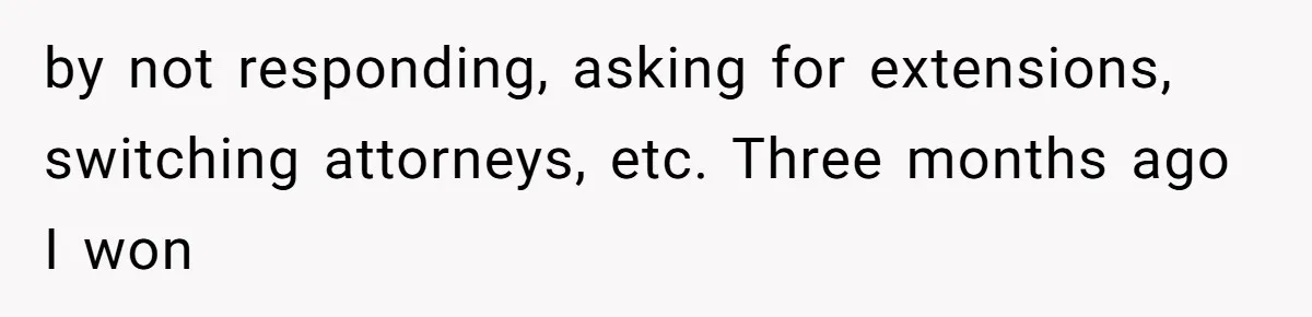by not responding, asking for extensions, switching attorneys, etc. Three months ago I won