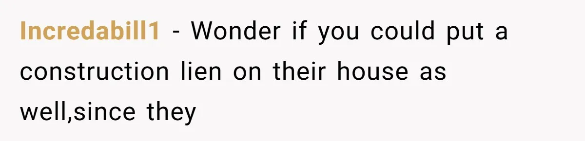 Incredabill1 − Wonder if you could put a construction lien on their house as well,since they