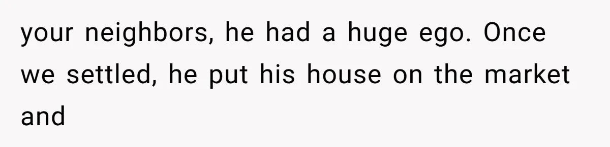 your neighbors, he had a huge ego. Once we settled, he put his house on the market and