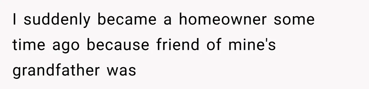 I suddenly became a homeowner some time ago because friend of mine's grandfather was