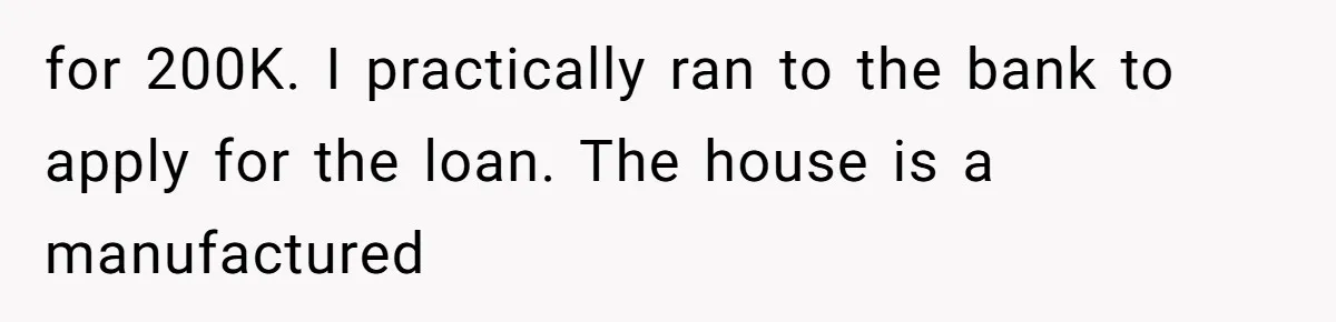 for 200K. I practically ran to the bank to apply for the loan. The house is a manufactured