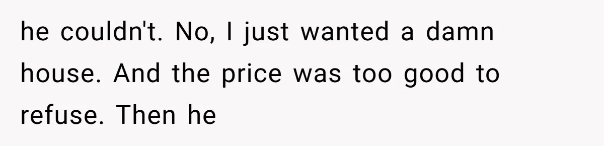 he couldn't. No, I just wanted a damn house. And the price was too good to refuse. Then he