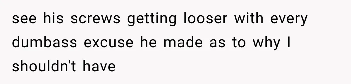see his screws getting looser with every dumbass excuse he made as to why I shouldn't have