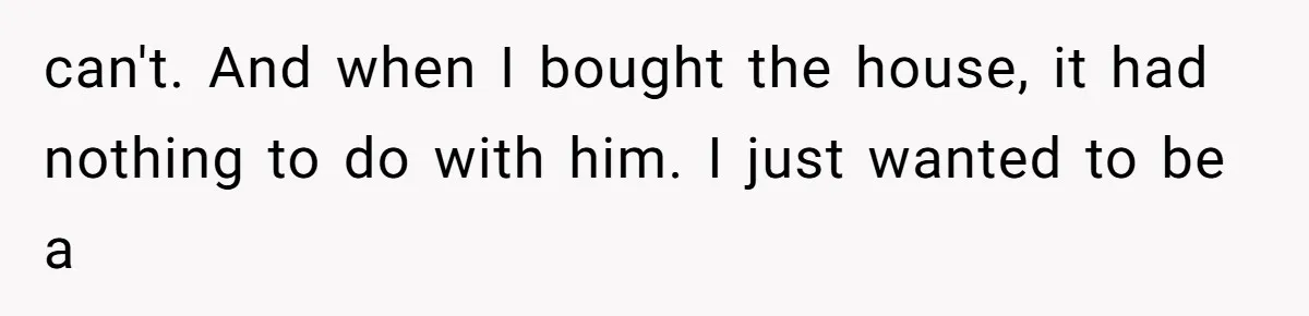 can't. And when I bought the house, it had nothing to do with him. I just wanted to be a
