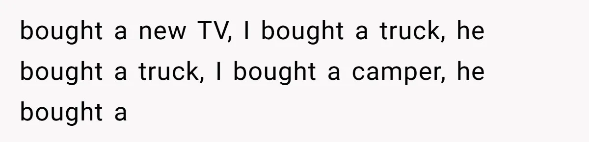 bought a new TV, I bought a truck, he bought a truck, I bought a camper, he bought a