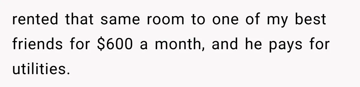 rented that same room to one of my best friends for $600 a month, and he pays for utilities.