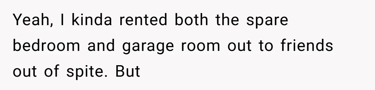 Yeah, I kinda rented both the spare bedroom and garage room out to friends out of spite. But