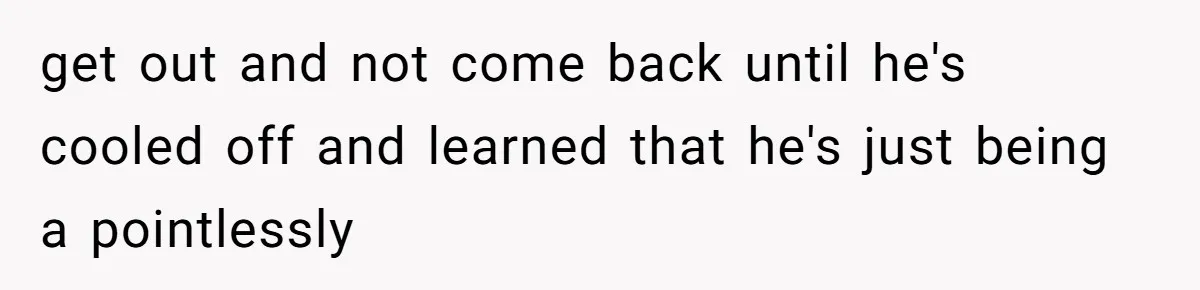 get out and not come back until he's cooled off and learned that he's just being a pointlessly