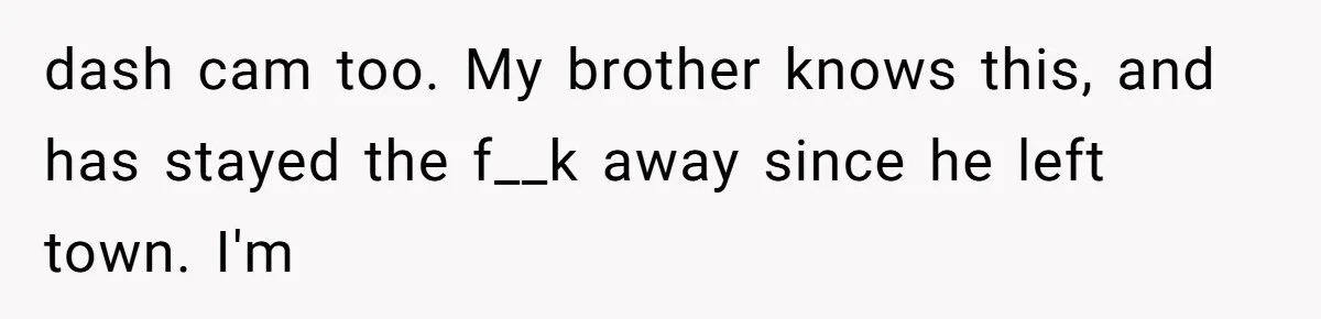 dash cam too. My brother knows this, and has stayed the f__k away since he left town. I'm