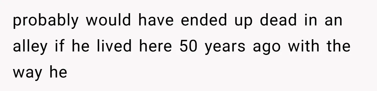 probably would have ended up dead in an alley if he lived here 50 years ago with the way he