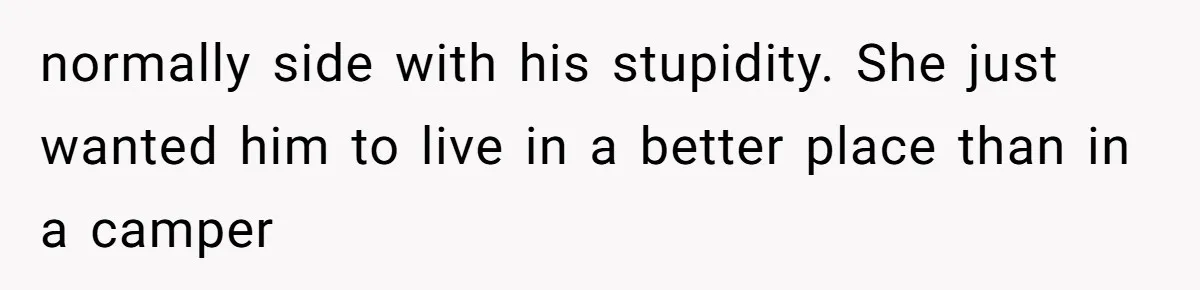 normally side with his stupidity. She just wanted him to live in a better place than in a camper