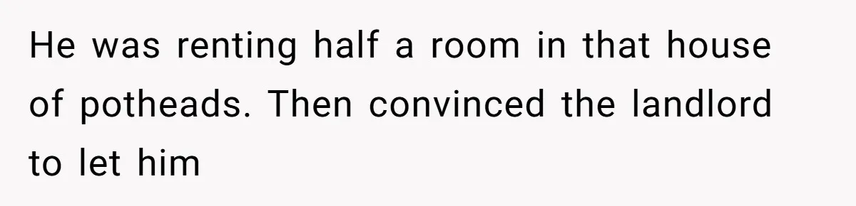 He was renting half a room in that house of potheads. Then convinced the landlord to let him