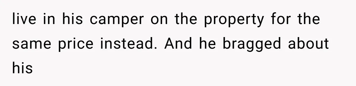 live in his camper on the property for the same price instead. And he bragged about his