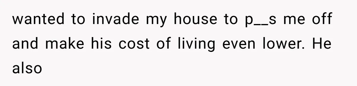 wanted to invade my house to p__s me off and make his cost of living even lower. He also