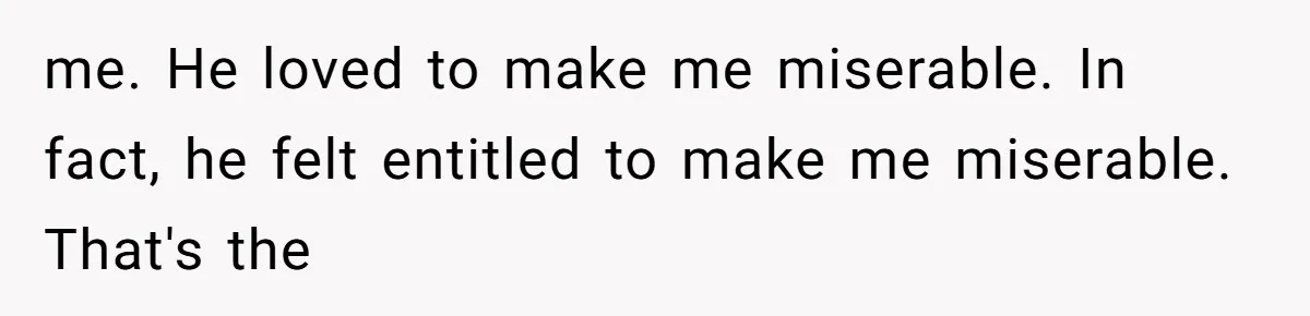 me. He loved to make me miserable. In fact, he felt entitled to make me miserable. That's the