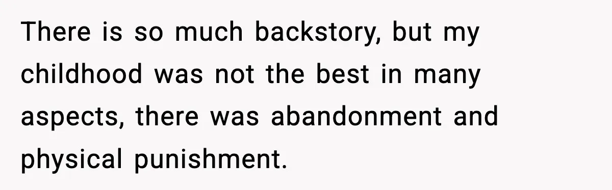 There is so much backstory, but my childhood was not the best in many aspects, there was abandonment and physical punishment.