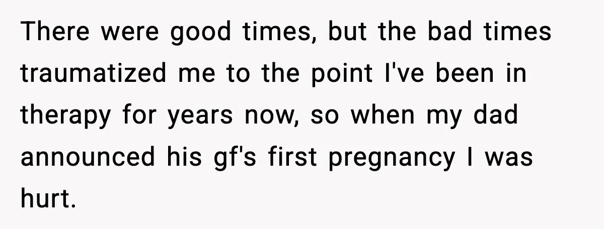There were good times, but the bad times traumatized me to the point I've been in therapy for years now, so when my dad announced his gf's first pregnancy I...