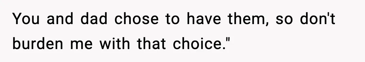 You and dad chose to have them, so don't burden me with that choice."