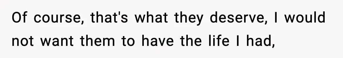 Of course, that's what they deserve, I would not want them to have the life I had,