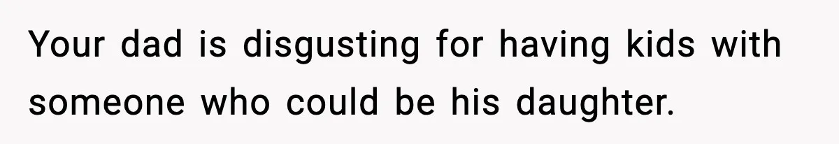 Your dad is disgusting for having kids with someone who could be his daughter.